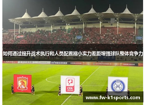 如何通过提升战术执行和人员配置缩小实力差距增强球队整体竞争力 如何通过提升战术执行和人员配置缩小实力差距增强球队整体竞争力