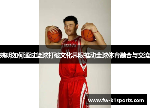 姚明如何通过篮球打破文化界限推动全球体育融合与交流