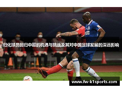归化球员回归中超的机遇与挑战及其对中国足球发展的深远影响 归化球员回归中超的机遇与挑战及其对中国足球发展的深远影响