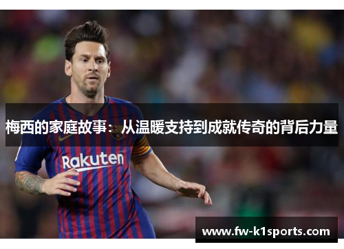 梅西的家庭故事:从温暖支持到成就传奇的背后力量 梅西的家庭故事:从温暖支持到成就传奇的背后力量