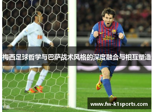 梅西足球哲学与巴萨战术风格的深度融合与相互塑造 梅西足球哲学与巴萨战术风格的深度融合与相互塑造
