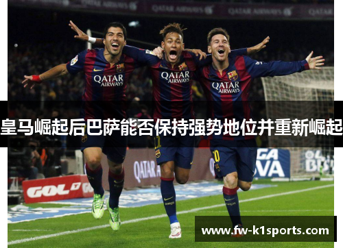 皇马崛起后巴萨能否保持强势地位并重新崛起 皇马崛起后巴萨能否保持强势地位并重新崛起