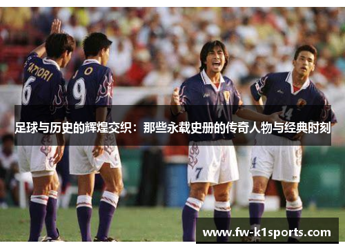 足球与历史的辉煌交织:那些永载史册的传奇人物与经典时刻 足球与历史的辉煌交织:那些永载史册的传奇人物与经典时刻