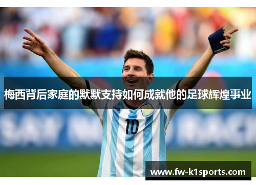 梅西背后家庭的默默支持如何成就他的足球辉煌事业